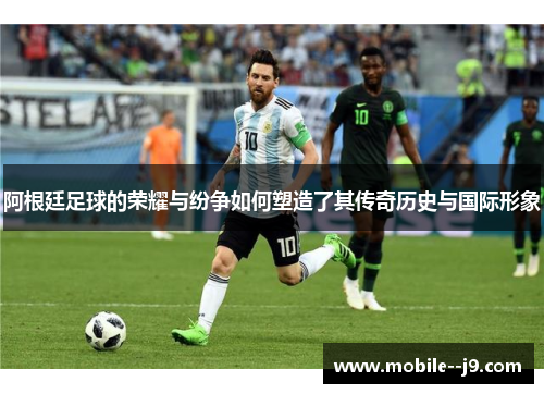 阿根廷足球的荣耀与纷争如何塑造了其传奇历史与国际形象