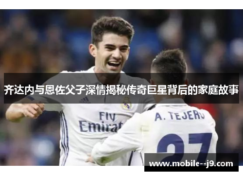 齐达内与恩佐父子深情揭秘传奇巨星背后的家庭故事