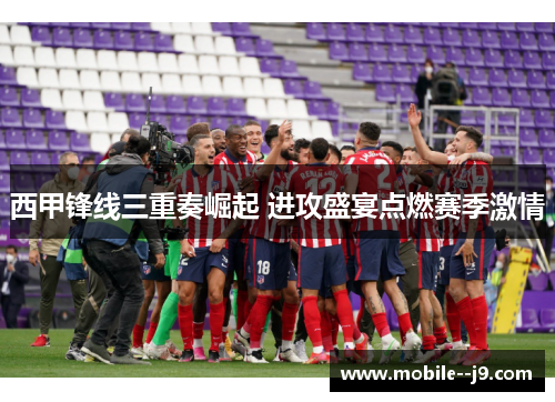 西甲锋线三重奏崛起 进攻盛宴点燃赛季激情