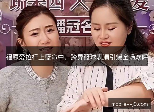 福原爱拉杆上篮命中，跨界篮球表演引爆全场欢呼